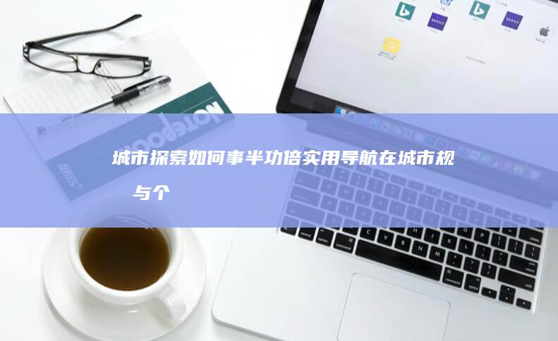 城市探索如何事半功倍：实用导航在城市规划与个人出行中的应用 (城市探索活动)